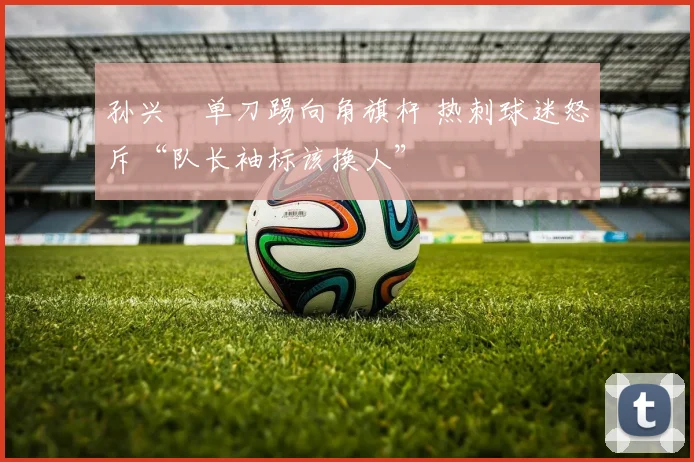 孙兴慜单刀踢向角旗杆 热刺球迷怒斥“队长袖标该换人”